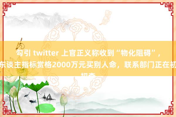 勾引 twitter 上官正义称收到“物化阻碍”，有东谈主指标赏格2000万元买别人命，联系部门正在初查