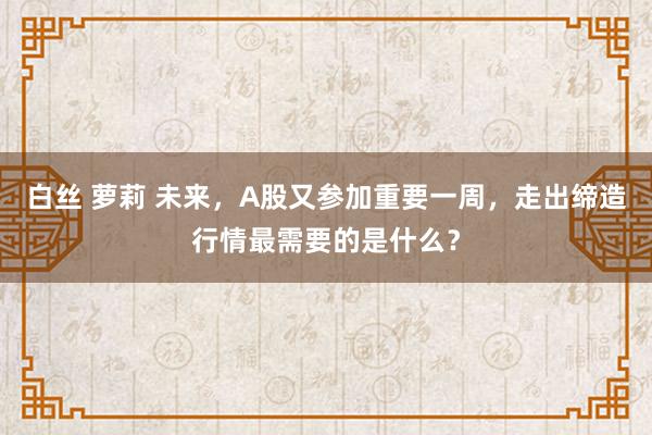 白丝 萝莉 未来，A股又参加重要一周，走出缔造行情最需要的是什么？