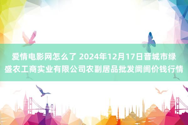 爱情电影网怎么了 2024年12月17日晋城市绿盛农工商实业有限公司农副居品批发阛阓价钱行情