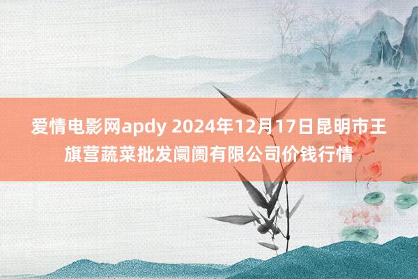 爱情电影网apdy 2024年12月17日昆明市王旗营蔬菜批发阛阓有限公司价钱行情