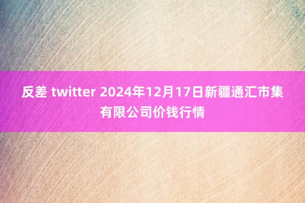 反差 twitter 2024年12月17日新疆通汇市集有限公司价钱行情