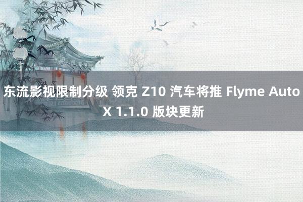 东流影视限制分级 领克 Z10 汽车将推 Flyme Auto X 1.1.0 版块更新