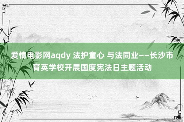 爱情电影网aqdy 法护童心 与法同业——长沙市育英学校开展国度宪法日主题活动