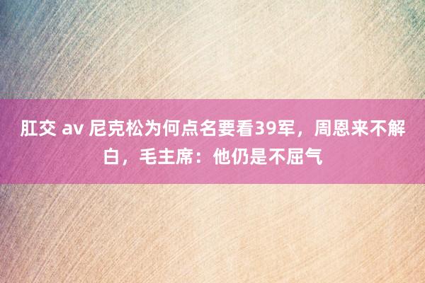 肛交 av 尼克松为何点名要看39军，周恩来不解白，毛主席：他仍是不屈气