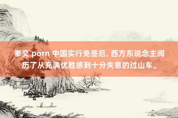 拳交 porn 中国实行免签后， 西方东说念主阅历了从充满优胜感到十分失意的过山车。