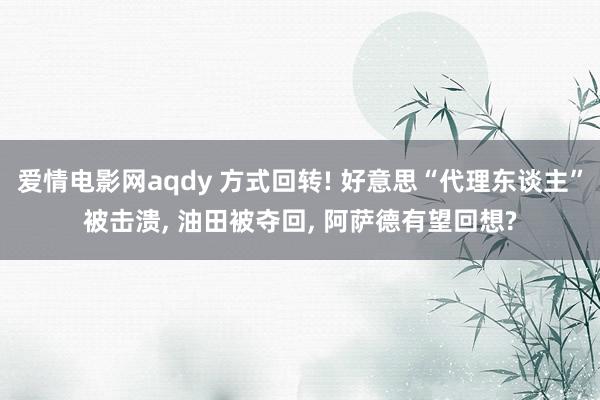 爱情电影网aqdy 方式回转! 好意思“代理东谈主”被击溃， 油田被夺回， 阿萨德有望回想?