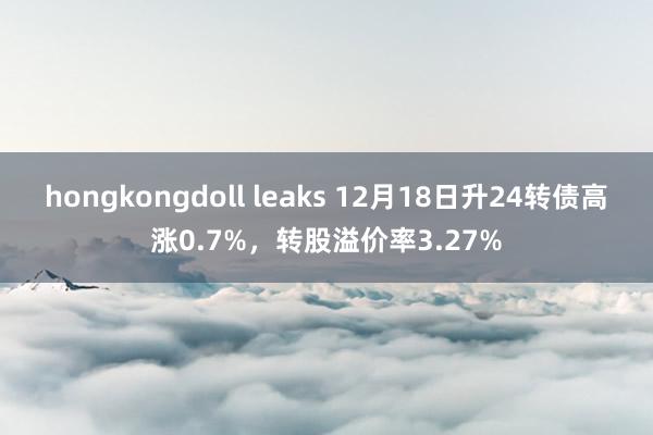 hongkongdoll leaks 12月18日升24转债高涨0.7%，转股溢价率3.27%