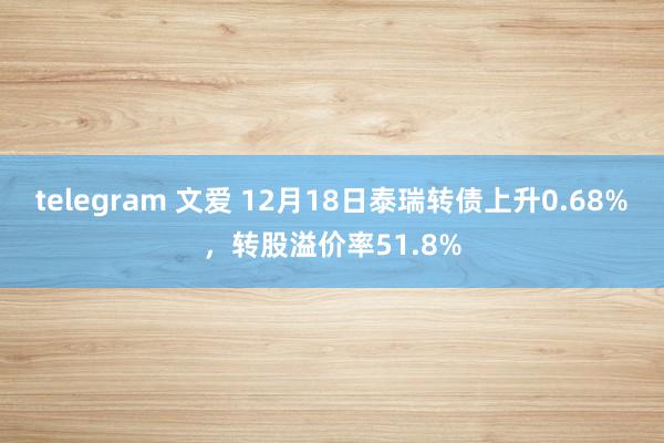 telegram 文爱 12月18日泰瑞转债上升0.68%，转股溢价率51.8%