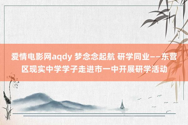 爱情电影网aqdy 梦念念起航 研学同业——东营区现实中学学子走进市一中开展研学活动