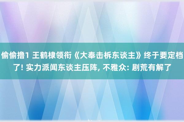 偷偷撸1 王鹤棣领衔《大奉击柝东谈主》终于要定档了! 实力派闻东谈主压阵， 不雅众: 剧荒有解了