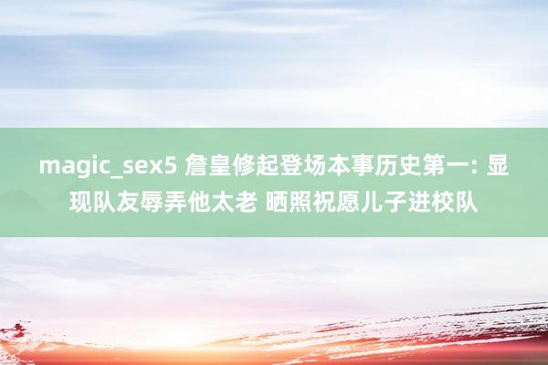 magic_sex5 詹皇修起登场本事历史第一: 显现队友辱弄他太老 晒照祝愿儿子进校队