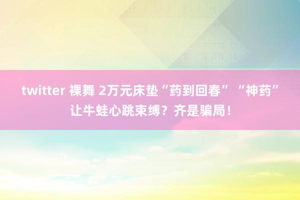 twitter 裸舞 2万元床垫“药到回春” “神药”让牛蛙心跳束缚？齐是骗局！