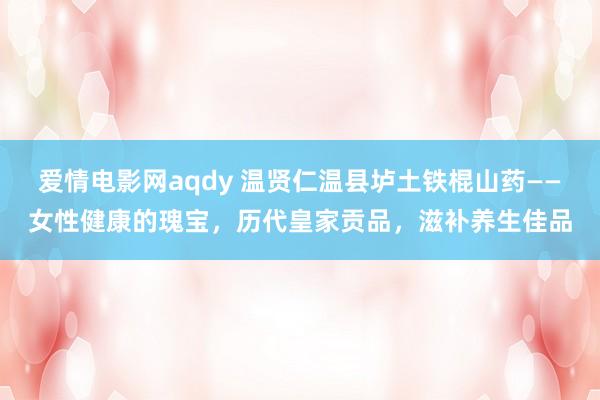 爱情电影网aqdy 温贤仁温县垆土铁棍山药——女性健康的瑰宝，历代皇家贡品，滋补养生佳品