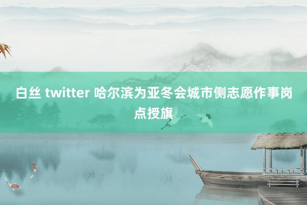 白丝 twitter 哈尔滨为亚冬会城市侧志愿作事岗点授旗