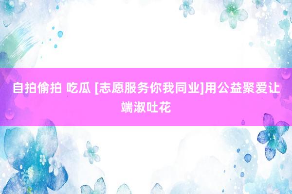 自拍偷拍 吃瓜 [志愿服务你我同业]用公益聚爱让端淑吐花