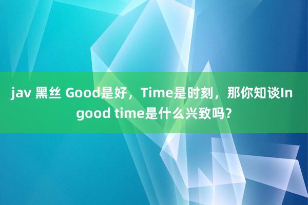 jav 黑丝 Good是好，Time是时刻，那你知谈In good time是什么兴致吗？