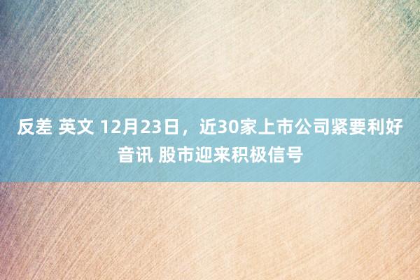 反差 英文 12月23日，近30家上市公司紧要利好音讯 股市迎来积极信号