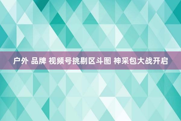 户外 品牌 视频号挑剔区斗图 神采包大战开启