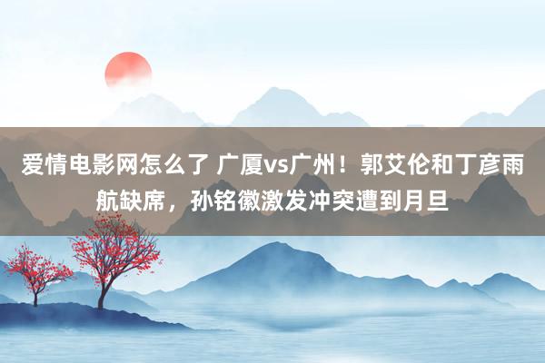 爱情电影网怎么了 广厦vs广州！郭艾伦和丁彦雨航缺席，孙铭徽激发冲突遭到月旦