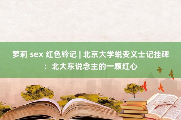 萝莉 sex 红色钤记 | 北京大学蜕变义士记挂碑：北大东说念主的一颗红心