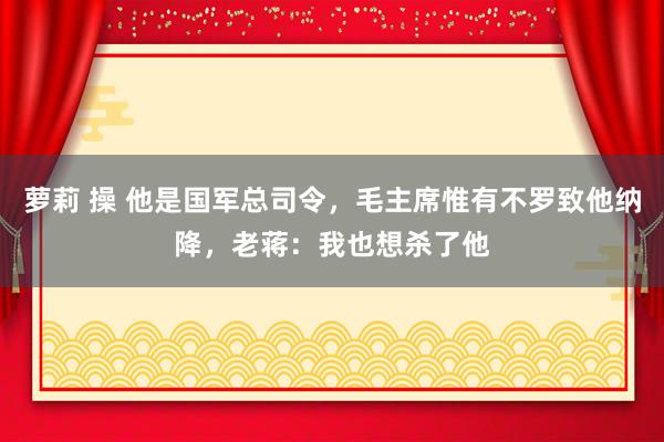 萝莉 操 他是国军总司令，毛主席惟有不罗致他纳降，老蒋：我也想杀了他