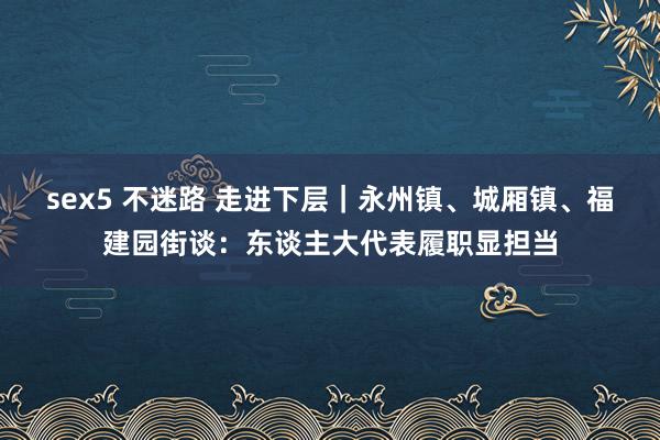 sex5 不迷路 走进下层｜永州镇、城厢镇、福建园街谈：东谈主大代表履职显担当