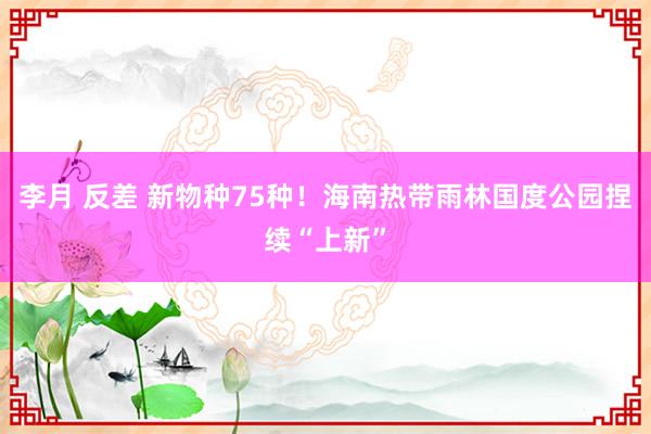 李月 反差 新物种75种！海南热带雨林国度公园捏续“上新”