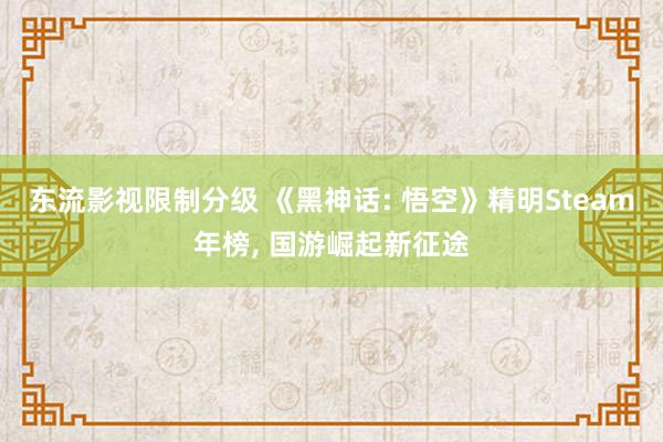 东流影视限制分级 《黑神话: 悟空》精明Steam年榜， 国游崛起新征途