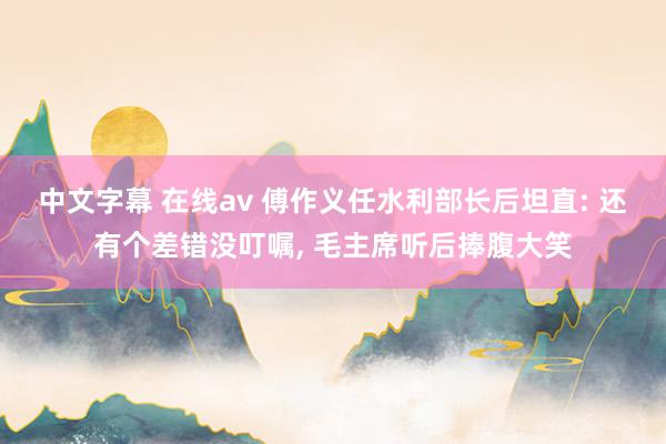 中文字幕 在线av 傅作义任水利部长后坦直: 还有个差错没叮嘱， 毛主席听后捧腹大笑