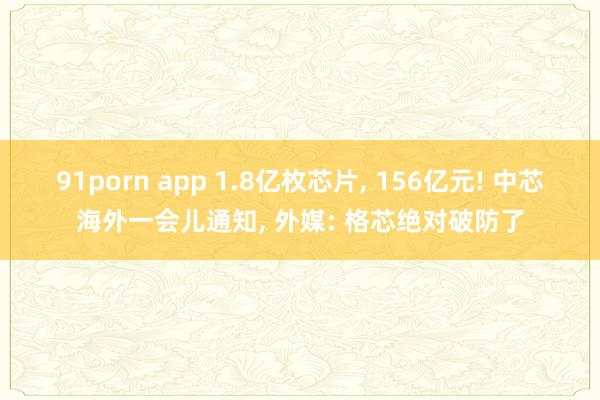 91porn app 1.8亿枚芯片， 156亿元! 中芯海外一会儿通知， 外媒: 格芯绝对破防了