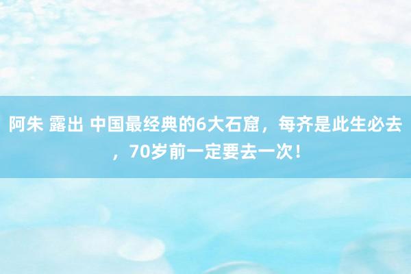 阿朱 露出 中国最经典的6大石窟，每齐是此生必去，70岁前一定要去一次！