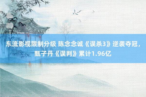 东流影视限制分级 陈念念诚《误杀3》逆袭夺冠，甄子丹《误判》累计1.96亿