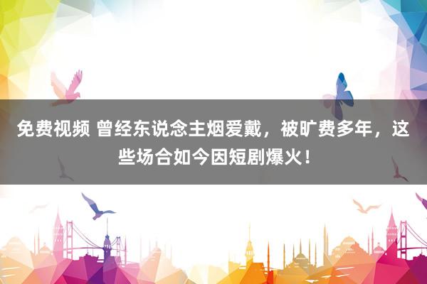 免费视频 曾经东说念主烟爱戴，被旷费多年，这些场合如今因短剧爆火！