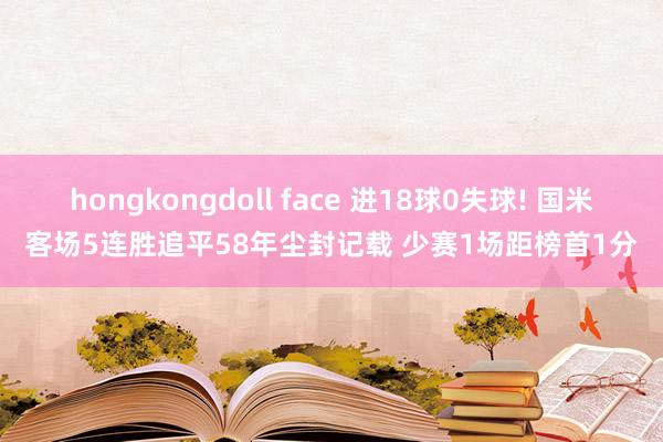 hongkongdoll face 进18球0失球! 国米客场5连胜追平58年尘封记载 少赛1场距榜首1分