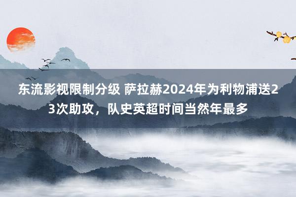 东流影视限制分级 萨拉赫2024年为利物浦送23次助攻，队史英超时间当然年最多