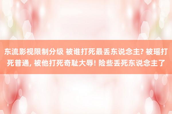 东流影视限制分级 被谁打死最丢东说念主? 被瑶打死普通， 被他打死奇耻大辱! 险些丢死东说念主了