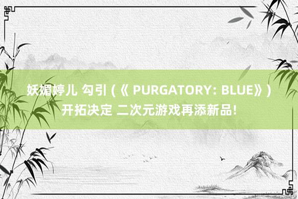 妖媚婷儿 勾引 (《 PURGATORY: BLUE》)开拓决定 二次元游戏再添新品!