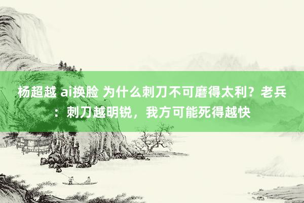 杨超越 ai换脸 为什么刺刀不可磨得太利？老兵：刺刀越明锐，我方可能死得越快