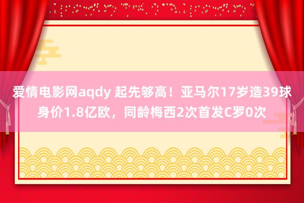 爱情电影网aqdy 起先够高！亚马尔17岁造39球身价1.8亿欧，同龄梅西2次首发C罗0次