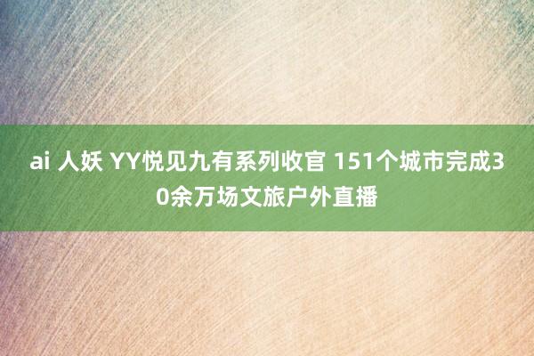 ai 人妖 YY悦见九有系列收官 151个城市完成30余万场文旅户外直播