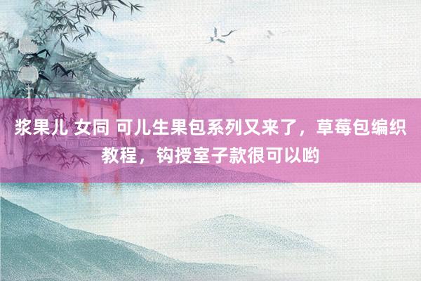 浆果儿 女同 可儿生果包系列又来了，草莓包编织教程，钩授室子款很可以哟