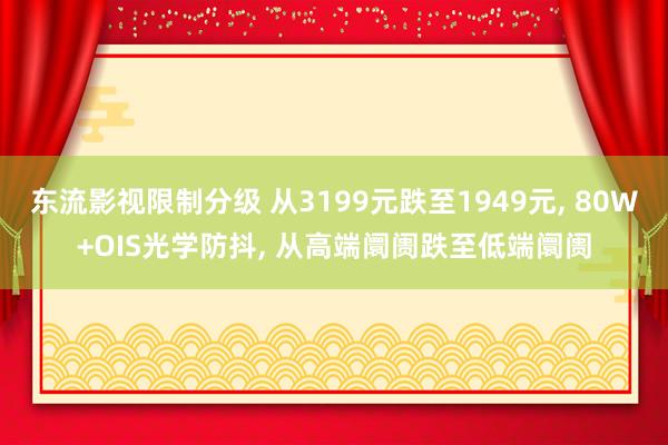 东流影视限制分级 从3199元跌至1949元， 80W+OIS光学防抖， 从高端阛阓跌至低端阛阓