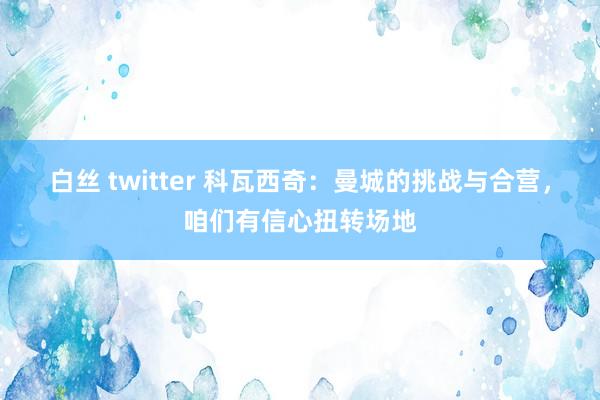 白丝 twitter 科瓦西奇：曼城的挑战与合营，咱们有信心扭转场地