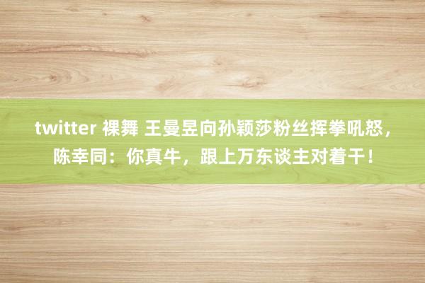 twitter 裸舞 王曼昱向孙颖莎粉丝挥拳吼怒，陈幸同：你真牛，跟上万东谈主对着干！