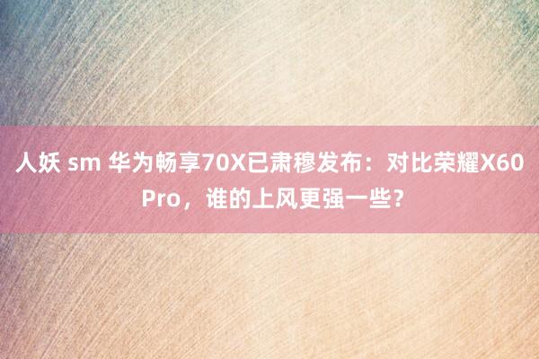 人妖 sm 华为畅享70X已肃穆发布：对比荣耀X60 Pro，谁的上风更强一些？