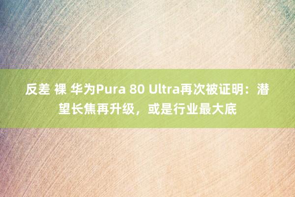 反差 裸 华为Pura 80 Ultra再次被证明：潜望长焦再升级，或是行业最大底