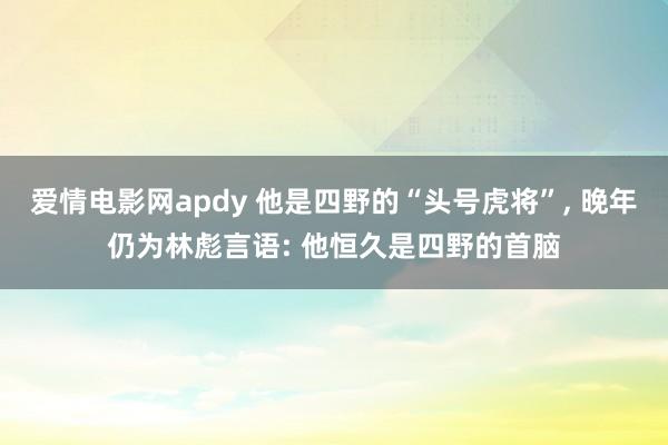 爱情电影网apdy 他是四野的“头号虎将”， 晚年仍为林彪言语: 他恒久是四野的首脑