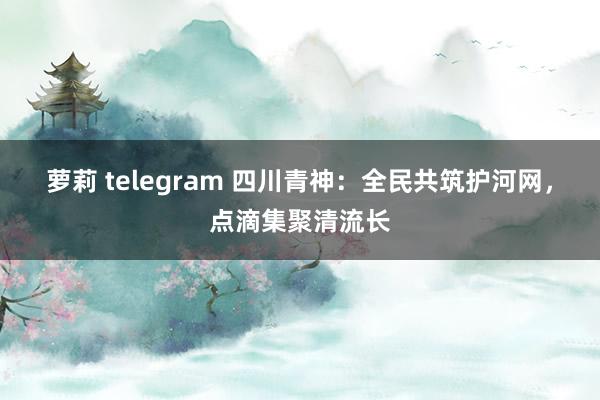 萝莉 telegram 四川青神：全民共筑护河网，点滴集聚清流长