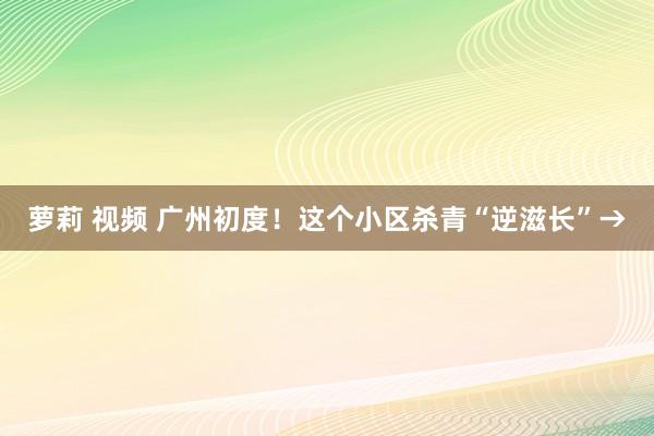 萝莉 视频 广州初度！这个小区杀青“逆滋长”→