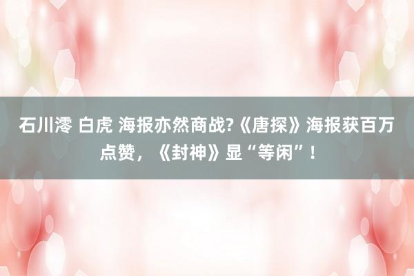 石川澪 白虎 海报亦然商战?《唐探》海报获百万点赞，《封神》显“等闲”！